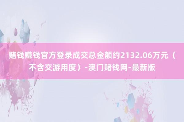 赌钱赚钱官方登录成交总金额约2132.06万元（不含交游用度）-澳门赌钱网-最新版