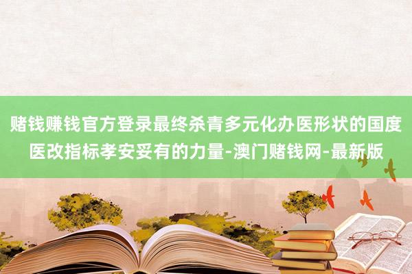 赌钱赚钱官方登录最终杀青多元化办医形状的国度医改指标孝安妥有的力量-澳门赌钱网-最新版