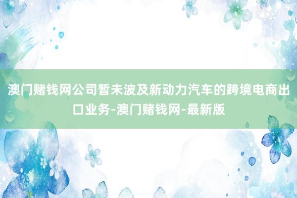 澳门赌钱网公司暂未波及新动力汽车的跨境电商出口业务-澳门赌钱网-最新版