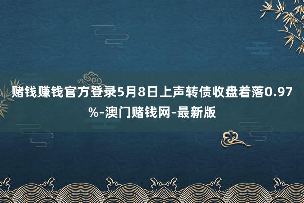 赌钱赚钱官方登录5月8日上声转债收盘着落0.97%-澳门赌钱网-最新版