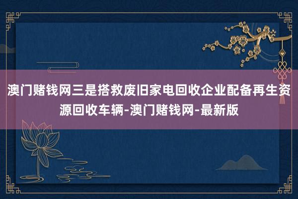 澳门赌钱网三是搭救废旧家电回收企业配备再生资源回收车辆-澳门赌钱网-最新版