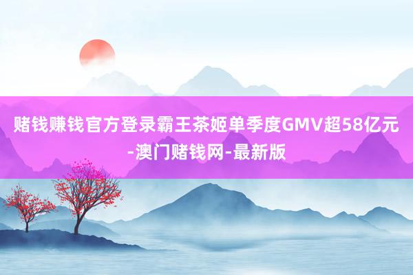 赌钱赚钱官方登录霸王茶姬单季度GMV超58亿元-澳门赌钱网-最新版