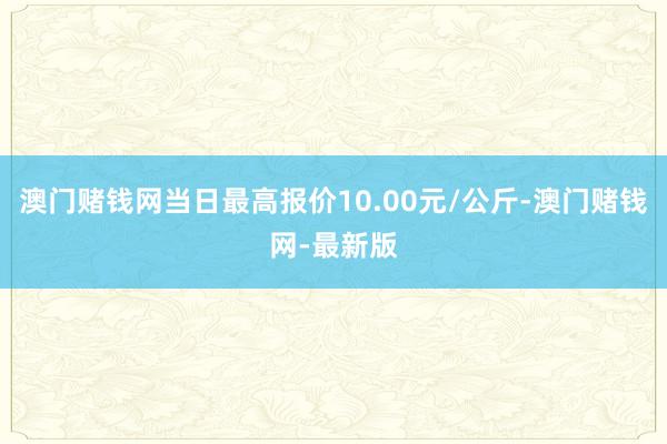 澳门赌钱网当日最高报价10.00元/公斤-澳门赌钱网-最新版