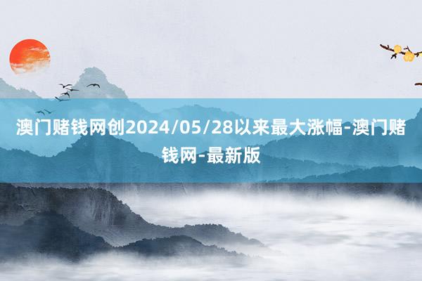 澳门赌钱网创2024/05/28以来最大涨幅-澳门赌钱网-最新版