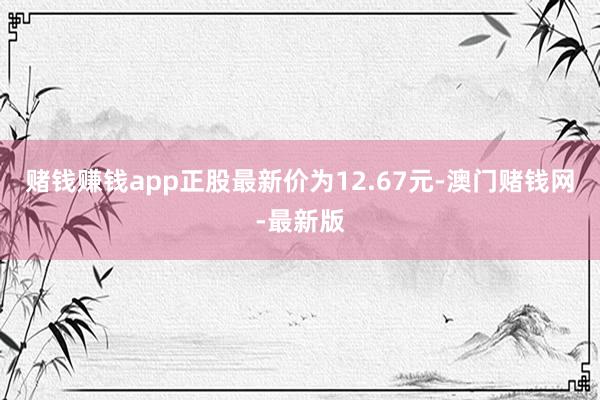 赌钱赚钱app正股最新价为12.67元-澳门赌钱网-最新版