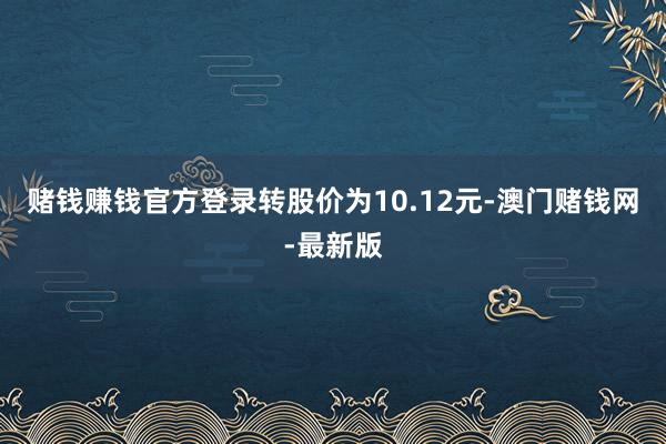 赌钱赚钱官方登录转股价为10.12元-澳门赌钱网-最新版