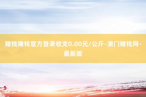 赌钱赚钱官方登录收支0.00元/公斤-澳门赌钱网-最新版