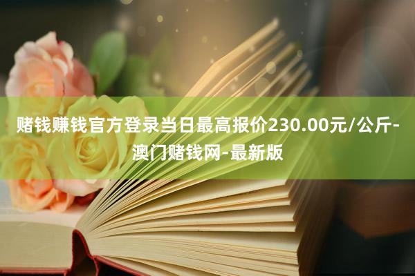 赌钱赚钱官方登录当日最高报价230.00元/公斤-澳门赌钱网-最新版