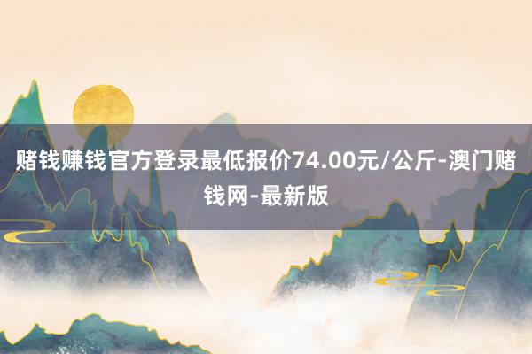 赌钱赚钱官方登录最低报价74.00元/公斤-澳门赌钱网-最新版