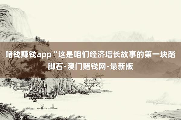 赌钱赚钱app“这是咱们经济增长故事的第一块踏脚石-澳门赌钱网-最新版