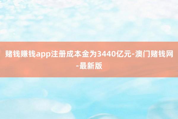 赌钱赚钱app注册成本金为3440亿元-澳门赌钱网-最新版