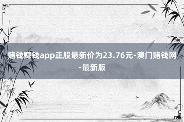 赌钱赚钱app正股最新价为23.76元-澳门赌钱网-最新版