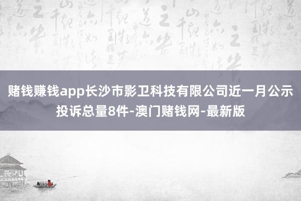 赌钱赚钱app长沙市影卫科技有限公司近一月公示投诉总量8件-澳门赌钱网-最新版