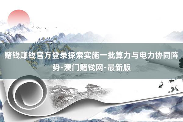 赌钱赚钱官方登录探索实施一批算力与电力协同阵势-澳门赌钱网-最新版