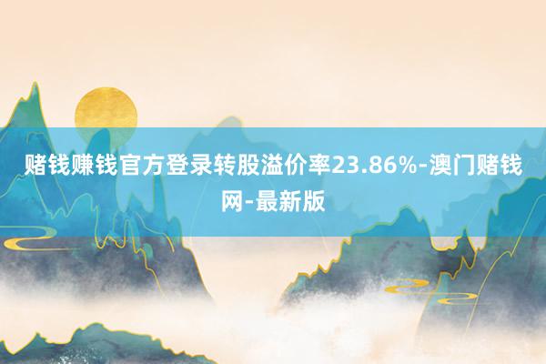 赌钱赚钱官方登录转股溢价率23.86%-澳门赌钱网-最新版