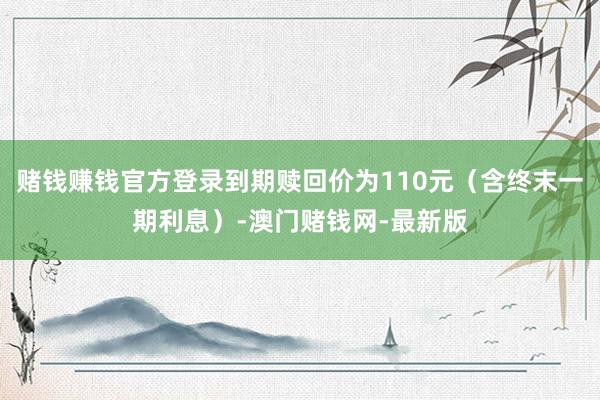 赌钱赚钱官方登录到期赎回价为110元（含终末一期利息）-澳门赌钱网-最新版