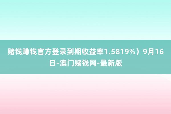 赌钱赚钱官方登录到期收益率1.5819%）9月16日-澳门赌钱网-最新版