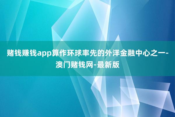 赌钱赚钱app算作环球率先的外洋金融中心之一-澳门赌钱网-最新版