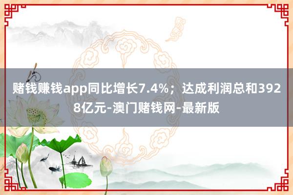 赌钱赚钱app同比增长7.4%；达成利润总和3928亿元-澳门赌钱网-最新版