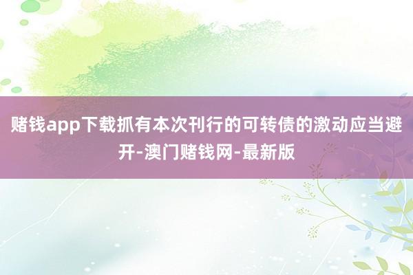 赌钱app下载抓有本次刊行的可转债的激动应当避开-澳门赌钱网-最新版