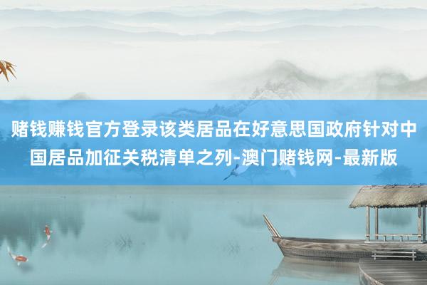 赌钱赚钱官方登录该类居品在好意思国政府针对中国居品加征关税清单之列-澳门赌钱网-最新版