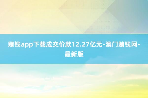 赌钱app下载成交价款12.27亿元-澳门赌钱网-最新版