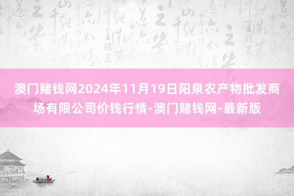 澳门赌钱网2024年11月19日阳泉农产物批发商场有限公司价钱行情-澳门赌钱网-最新版