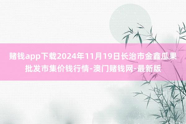 赌钱app下载2024年11月19日长治市金鑫瓜果批发市集价钱行情-澳门赌钱网-最新版