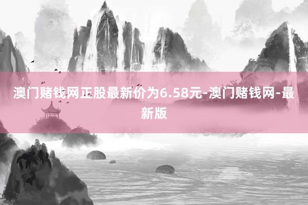 澳门赌钱网正股最新价为6.58元-澳门赌钱网-最新版