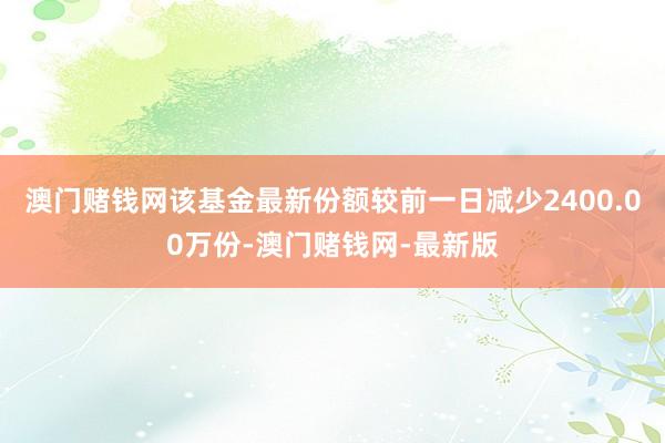 澳门赌钱网该基金最新份额较前一日减少2400.00万份-澳门赌钱网-最新版