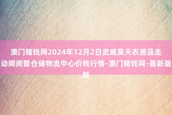 澳门赌钱网2024年12月2日武威昊天农居品走动阛阓暨仓储物流中心价钱行情-澳门赌钱网-最新版