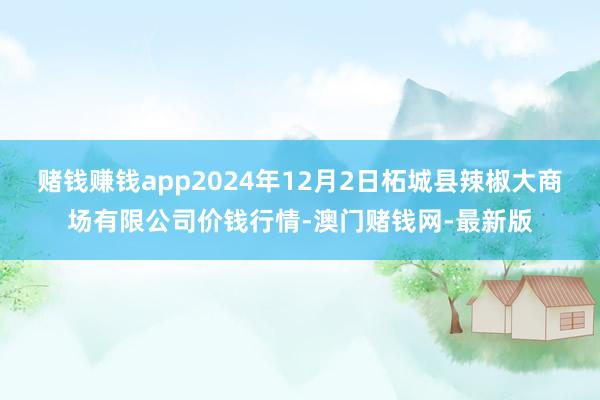 赌钱赚钱app2024年12月2日柘城县辣椒大商场有限公司价钱行情-澳门赌钱网-最新版