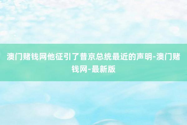 澳门赌钱网他征引了普京总统最近的声明-澳门赌钱网-最新版