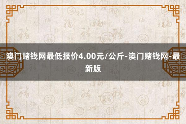 澳门赌钱网最低报价4.00元/公斤-澳门赌钱网-最新版