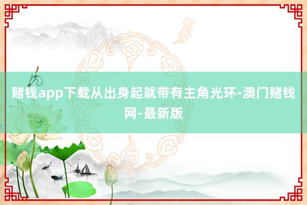 赌钱app下载从出身起就带有主角光环-澳门赌钱网-最新版