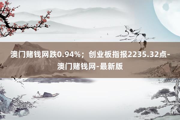 澳门赌钱网跌0.94%；创业板指报2235.32点-澳门赌钱网-最新版