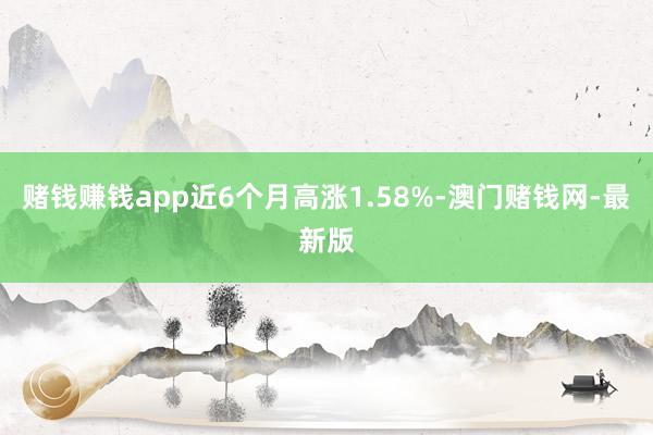 赌钱赚钱app近6个月高涨1.58%-澳门赌钱网-最新版