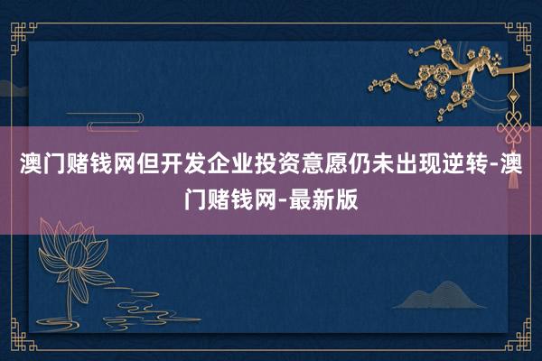 澳门赌钱网但开发企业投资意愿仍未出现逆转-澳门赌钱网-最新版