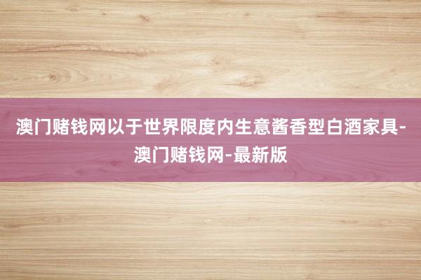 澳门赌钱网以于世界限度内生意酱香型白酒家具-澳门赌钱网-最新版