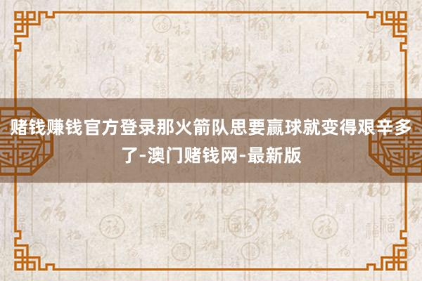 赌钱赚钱官方登录那火箭队思要赢球就变得艰辛多了-澳门赌钱网-最新版