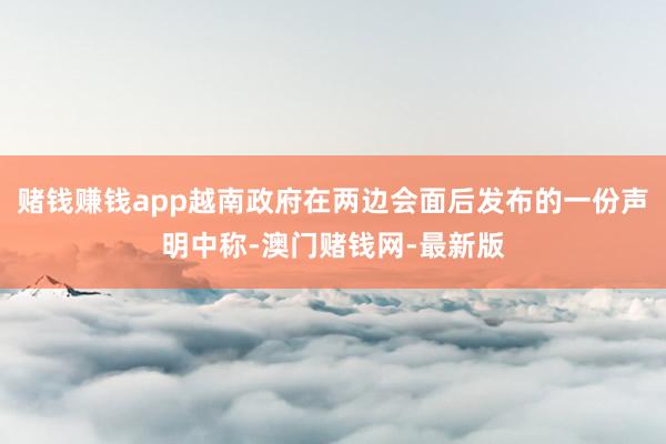 赌钱赚钱app越南政府在两边会面后发布的一份声明中称-澳门赌钱网-最新版