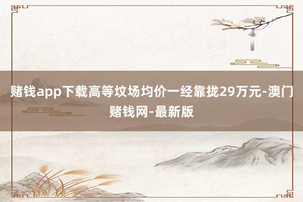 赌钱app下载高等坟场均价一经靠拢29万元-澳门赌钱网-最新版