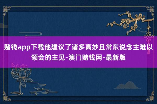 赌钱app下载他建议了诸多高妙且常东说念主难以领会的主见-澳门赌钱网-最新版